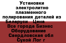 Установки электролитно-плазменного  полирования деталей из Беларуси › Цена ­ 100 - Все города Бизнес » Оборудование   . Свердловская обл.,Сухой Лог г.